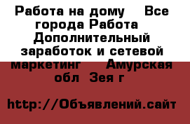 Работа на дому  - Все города Работа » Дополнительный заработок и сетевой маркетинг   . Амурская обл.,Зея г.